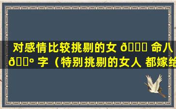 对感情比较挑剔的女 🍀 命八 🌺 字（特别挑剔的女人 都嫁给谁了）